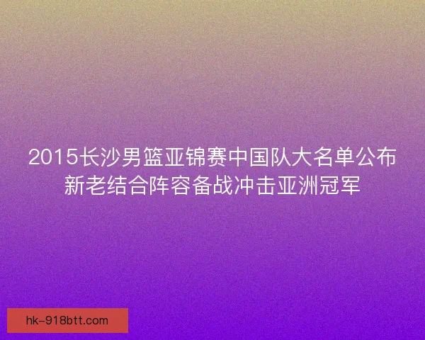 2015长沙男篮亚锦赛中国队大名单公布新老结合阵容备战冲击亚洲冠军