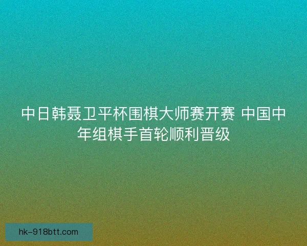 中日韩聂卫平杯围棋大师赛开赛 中国中年组棋手首轮顺利晋级