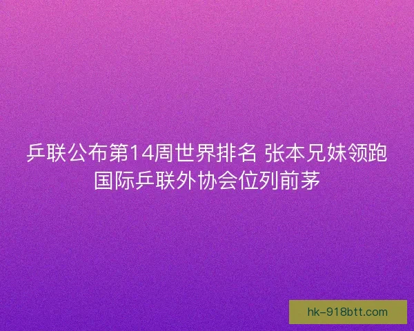 乒联公布第14周世界排名 张本兄妹领跑国际乒联外协会位列前茅